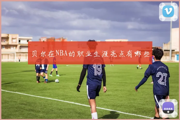 贝尔在NBA的职业生涯亮点有哪些