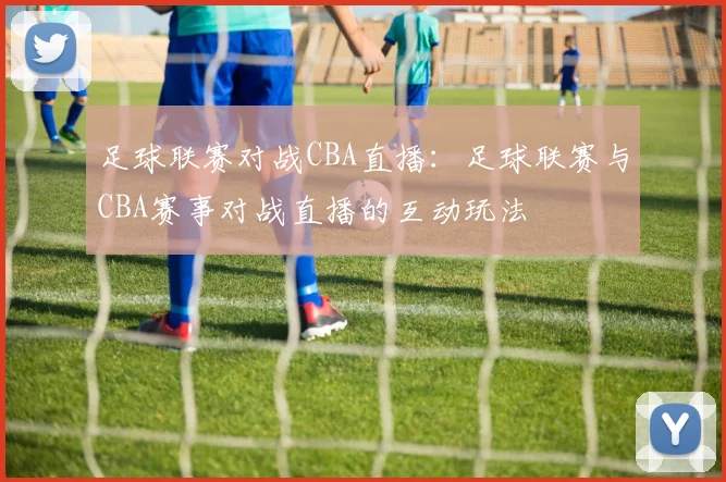 足球联赛对战CBA直播：足球联赛与CBA赛事对战直播的互动玩法