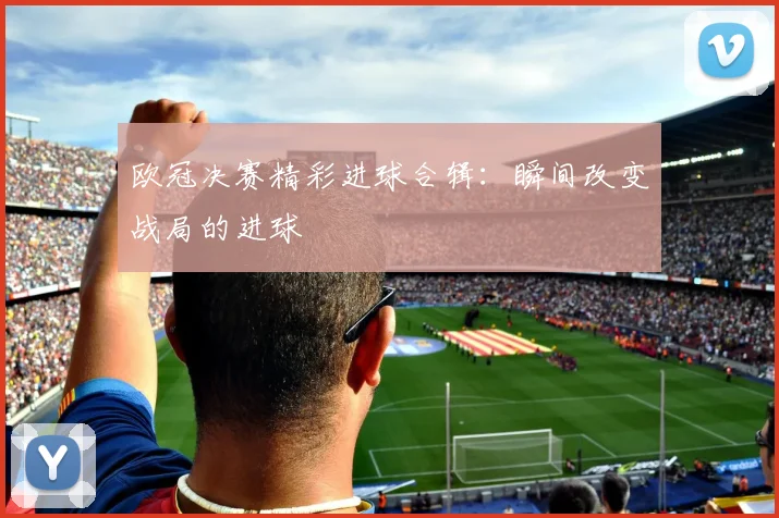 欧冠决赛精彩进球合辑：瞬间改变战局的进球