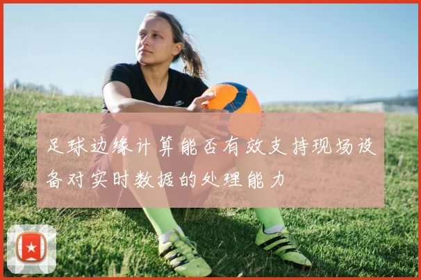 足球边缘计算能否有效支持现场设备对实时数据的处理能力